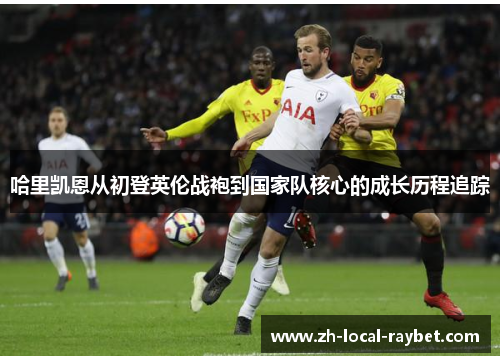 哈里凯恩从初登英伦战袍到国家队核心的成长历程追踪 哈里凯恩从初登英伦战袍到国家队核心的成长历程追踪