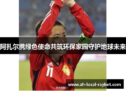 阿扎尔携绿色使命共筑环保家园守护地球未来 阿扎尔携绿色使命共筑环保家园守护地球未来