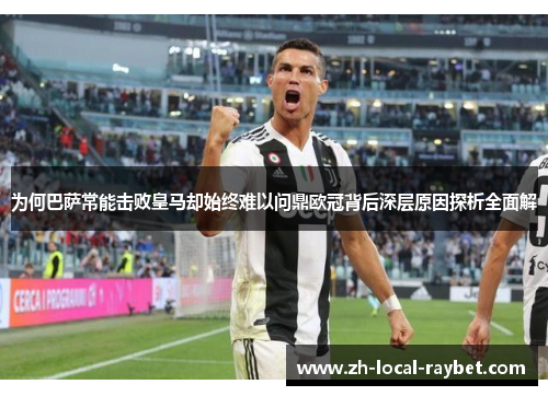 为何巴萨常能击败皇马却始终难以问鼎欧冠背后深层原因探析全面解 为何巴萨常能击败皇马却始终难以问鼎欧冠背后深层原因探析全面解