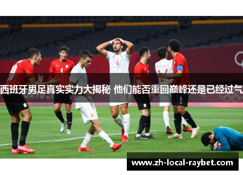 西班牙男足真实实力大揭秘 他们能否重回巅峰还是已经过气