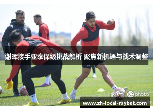 谢晖接手亚泰保级挑战解析 聚焦新机遇与战术调整 谢晖接手亚泰保级挑战解析 聚焦新机遇与战术调整