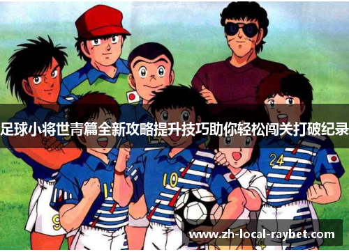 足球小将世青篇全新攻略提升技巧助你轻松闯关打破纪录 足球小将世青篇全新攻略提升技巧助你轻松闯关打破纪录